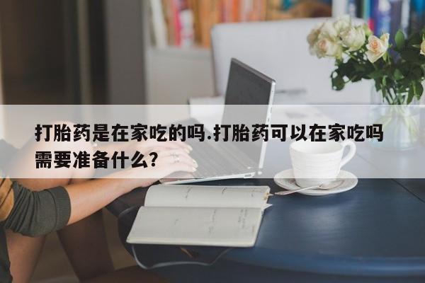 米非司酮片药店可以买吗打胎药是在家吃的吗.打胎药可以在家吃吗 需要准备什么？