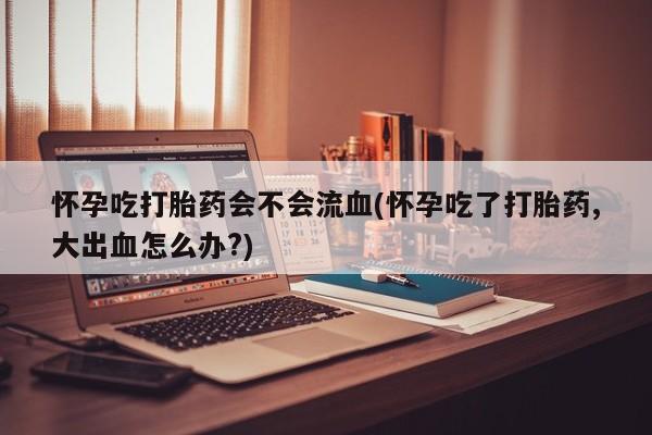 米非司酮片药店可以买吗怀孕吃打胎药会不会流血(怀孕吃了打胎药,大出血怎么办?)