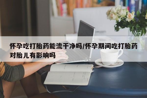 米非司酮片药店可以买吗怀孕吃打胎药能流干净吗/怀孕期间吃打胎药对胎儿有影响吗