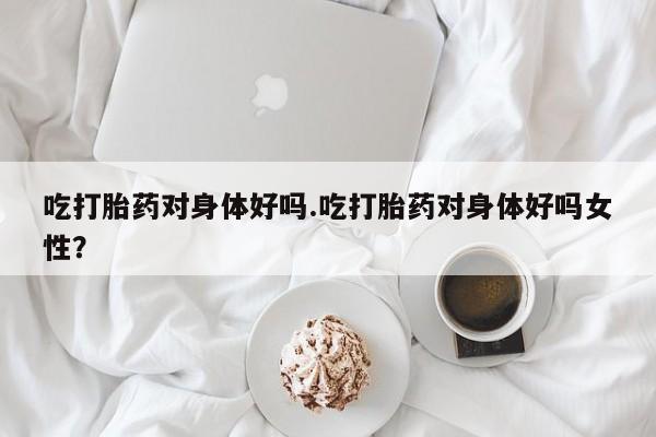 米非司酮片药店可以买吗吃打胎药对身体好吗.吃打胎药对身体好吗女性？